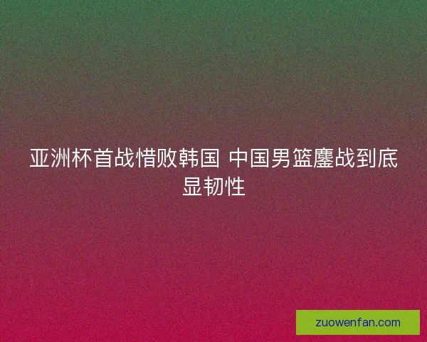 亚洲杯首战惜败韩国 中国男篮鏖战到底显韧性